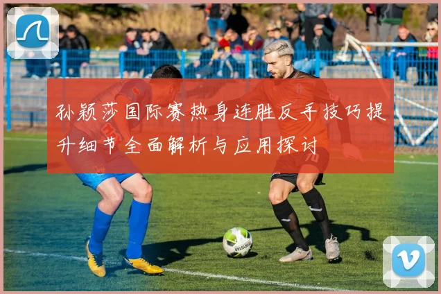 孙颖莎国际赛热身连胜反手技巧提升细节全面解析与应用探讨