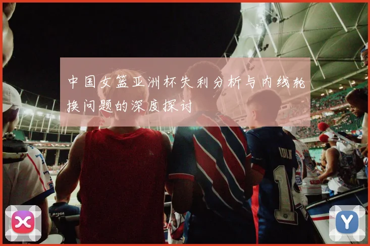 中国女篮亚洲杯失利分析与内线轮换问题的深度探讨