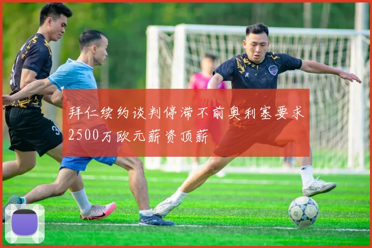 拜仁续约谈判停滞不前奥利塞要求2500万欧元薪资顶薪