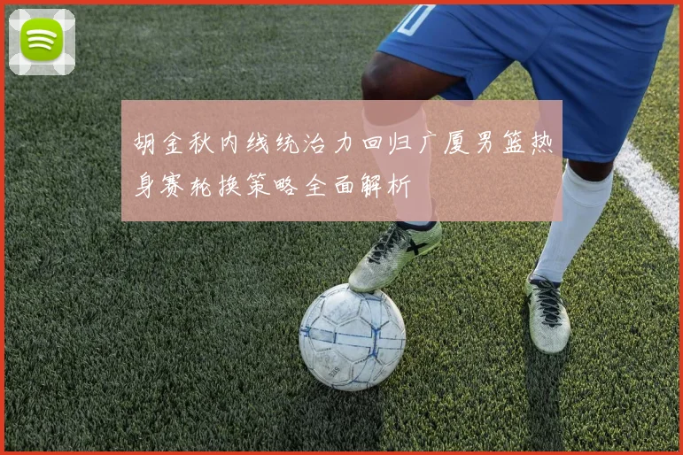 胡金秋内线统治力回归广厦男篮热身赛轮换策略全面解析